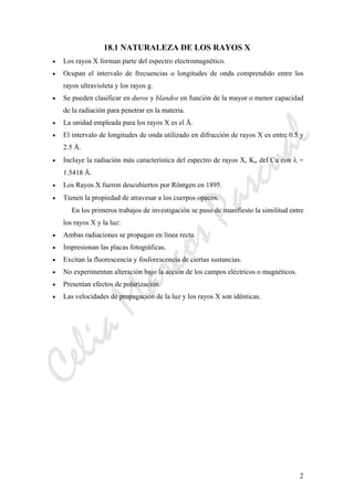 CeliaMarcosPascual
2
18.1 NATURALEZA DE LOS RAYOS X
• Los rayos X forman parte del espectro electromagnético.
• Ocupan el intervalo de frecuencias o longitudes de onda comprendido entre los
rayos ultravioleta y los rayos g.
• Se pueden clasificar en duros y blandos en función de la mayor o menor capacidad
de la radiación para penetrar en la materia.
• La unidad empleada para los rayos X es el Å.
• El intervalo de longitudes de onda utilizado en difracción de rayos X es entre 0.5 y
2.5 Å.
• Incluye la radiación más característica del espectro de rayos X, Kα del Cu con λ =
1.5418 Å.
• Los Rayos X fueron descubiertos por Röntgen en 1895.
• Tienen la propiedad de atravesar a los cuerpos opacos.
En los primeros trabajos de investigación se puso de manifiesto la similitud entre
los rayos X y la luz:
• Ambas radiaciones se propagan en línea recta.
• Impresionan las placas fotográficas.
• Excitan la fluorescencia y fosforescencia de ciertas sustancias.
• No experimentan alteración bajo la acción de los campos eléctricos o magnéticos.
• Presentan efectos de polarización.
• Las velocidades de propagación de la luz y los rayos X son idénticas.
 