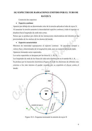 CeliaMarcosPascual
4
18.3 ESPECTRO DE RADIACIONES EMITIDO POR EL TUBO DE
RAYOS X
Consta de dos espectros:
• Espectro continuo
Aparece por debajo de un determinado valor de la tensión aplicada al tubo de rayos X
Al aumentar la tensión aumenta la intensidad del espectro continuo y todo el espectro se
desplaza hacia longitudes de onda más cortas.
Parece que se produce por efecto de las interacciones electrostáticas del electrón en las
proximidades de los núcleos de los átomos del ánodo.
• Espectro característico
Máximos de intensidad superpuestos al espectro continuo. Se presentan siempre a
valores fijos y determinados de la longitud de onda, para un material del ánodo dado.
Aparecen formando series espectrales.
Las series espectrales se designan por las letras K, L, M, N, ......
Las longitudes de onda de las líneas de cada serie disminuyen en el sentido M, L, K, .....
Se produce por la transición electrónica (Figura 18.2) de los electrones de orbitales más
externos a los más internos al quedar vacantes por su expulsión al chocar contra el
ánodo.
Figura 18.2.- Esquema mostrando la emisión de rayos X
 