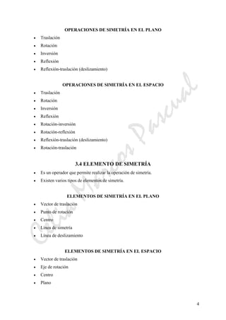 CeliaMarcosPascual
4
OPERACIONES DE SIMETRÍA EN EL PLANO
• Traslación
• Rotación
• Inversión
• Reflexión
• Reflexión-traslación (deslizamiento)
OPERACIONES DE SIMETRÍA EN EL ESPACIO
• Traslación
• Rotación
• Inversión
• Reflexión
• Rotación-inversión
• Rotación-reflexión
• Reflexión-traslación (deslizamiento)
• Rotación-traslación
3.4 ELEMENTO DE SIMETRÍA
• Es un operador que permite realizar la operación de simetría.
• Existen varios tipos de elementos de simetría.
ELEMENTOS DE SIMETRÍA EN EL PLANO
• Vector de traslación
• Punto de rotación
• Centro
• Línea de simetría
• Línea de deslizamiento
ELEMENTOS DE SIMETRÍA EN EL ESPACIO
• Vector de traslación
• Eje de rotación
• Centro
• Plano
 