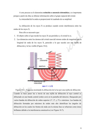 CeliaMarcosPascual
8
A este proceso se le denomina extinción o ausencia sistemática y es importante
porque a partir de ellas se obtiene información sobre el grupo espacial del cristal.
La intensidad de la onda es proporcional al cuadrado de su amplitud.
La difracción de los rayos X se produce cuando existe interferencia entre las
ondas de los rayos X.
Para ello es necesario que:
1. El objeto sobre el que incide los rayos X sea periódico y el cristal lo es.
2. Las distancias entre los átomos del cristal sean del mismo orden de magnitud que la
longitud de onda de los rayos X, parecido a lo que sucede con una rejilla de
difracción y la luz visible (Figura 18.6).
Figura 18.6.- Esquema mostrando la difracción de la luz por una rejilla de difracción
Cuando se hace pasar luz a través de una rejilla de difracción el rayo central es
difractado en una banda central (orden cero) en la pantalla del detector, flanqueado por
varios bandas de difracción de orden superior (1º, 2º, y 3º) o máximos. Las bandas de
difracción formadas por máximos de orden más alto identifican los ángulos de
difracción en los cuales los frentes de onda con la misma fase se refuerzan como áreas
brillantes debido a la interferencia constructiva (ver Figura 18.7).
 