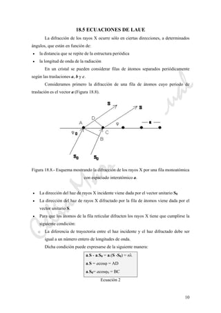 CeliaMarcosPascual
10
18.5 ECUACIONES DE LAUE
La difracción de los rayos X ocurre sólo en ciertas direcciones, a determinados
ángulos, que están en función de:
• la distancia que se repite de la estructura periódica
• la longitud de onda de la radiación
En un cristal se pueden considerar filas de átomos separados periódicamente
según las traslaciones a, b y c.
Consideramos primero la difracción de una fila de átomos cuyo periodo de
traslación es el vector a (Figura 18.8).
Figura 18.8.- Esquema mostrando la difracción de los rayos X por una fila monoatómica
con espaciado interatómico a.
• La dirección del haz de rayos X incidente viene dada por el vector unitario S0
• La dirección del haz de rayos X difractado por la fila de átomos viene dada por el
vector unitario S.
• Para que los átomos de la fila reticular difracten los rayos X tiene que cumplirse la
siguiente condición:
o La diferencia de trayectoria entre el haz incidente y el haz difractado debe ser
igual a un número entero de longitudes de onda.
Dicha condición puede expresarse de la siguiente manera:
a.S - a.S0 = a.(S -S0) = nλ
a.S = acosϕ = AD
a.S0= acosϕ0 = BC
Ecuación 2
 