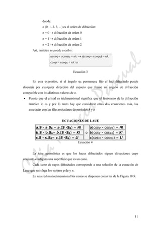 CeliaMarcosPascual
11
donde:
n (0, 1, 2, 3, ...) es el orden de difracción:
n = 0 → difracción de orden 0
n = 1 → difracción de orden 1
n = 2 → difracción de orden 2
Así, también se puede escribir:
acosϕ - acosϕ0 = nλ → a(cosϕ - cosϕ0) = nλ
cosϕ = cosϕ0 + nλ /a
Ecuación 3
En esta expresión, si el ángulo ϕ0 permanece fijo el haz difractado puede
discurrir por cualquier dirección del espacio que forme un ángulo de difracción
compatible con los distintos valores de n.
• Puesto que el cristal es tridimensional significa que el fenómeno de la difracción
también lo es y por lo tanto hay que considerar otras dos ecuaciones más, las
asociadas con las filas reticulares de periodos b y c
ECUACIONES DE LAUE
a.S - a.S0 = a.(S -S0) = Hl
o
a(cosϕ - cosϕ0) = Hl
b.S - b.S0= b.(S -S0) = Kl b(cosχ - cosχ0) = Kl
c.S - c.S0= c.(S -S0) = Ll c(cosω - cosω0) = Ll
Ecuación 4
La idea geométrica es que los haces difractados siguen direcciones cuyo
conjunto configura una superficie que es un cono.
Cada cono de rayos difractados corresponde a una solución de la ecuación de
Laue que satisfaga los valores ϕ de y n.
En una red monodimensional los conos se disponen como los de la Figura 18.9.
 