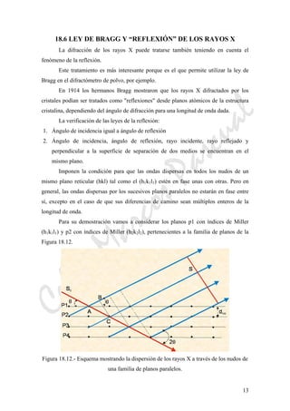 CeliaMarcosPascual
13
18.6 LEY DE BRAGG Y “REFLEXIÓN” DE LOS RAYOS X
La difracción de los rayos X puede tratarse también teniendo en cuenta el
fenómeno de la reflexión.
Este tratamiento es más interesante porque es el que permite utilizar la ley de
Bragg en el difractómetro de polvo, por ejemplo.
En 1914 los hermanos Bragg mostraron que los rayos X difractados por los
cristales podían ser tratados como "reflexiones" desde planos atómicos de la estructura
cristalina, dependiendo del ángulo de difracción para una longitud de onda dada.
La verificación de las leyes de la reflexión:
1. Ángulo de incidencia igual a ángulo de reflexión
2. Ángulo de incidencia, ángulo de reflexión, rayo incidente, rayo reflejado y
perpendicular a la superficie de separación de dos medios se encuentran en el
mismo plano.
Imponen la condición para que las ondas dispersas en todos los nudos de un
mismo plano reticular (hkl) tal como el (h1k1l1) estén en fase unas con otras. Pero en
general, las ondas dispersas por los sucesivos planos paralelos no estarán en fase entre
sí, excepto en el caso de que sus diferencias de camino sean múltiplos enteros de la
longitud de onda.
Para su demostración vamos a considerar los planos p1 con índices de Miller
(h1k1l1) y p2 con índices de Miller (h2k2l2), pertenecientes a la familia de planos de la
Figura 18.12.
Figura 18.12.- Esquema mostrando la dispersión de los rayos X a través de los nudos de
una familia de planos paralelos.
 