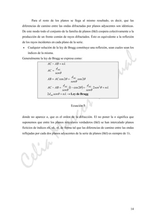 CeliaMarcosPascual
14
Para el resto de los planos se llega al mismo resultado, es decir, que las
diferencias de camino entre las ondas difractadas por planos adyacentes son idénticas.
De este modo todo el conjunto de la familia de planos (hkl) coopera colectivamente a la
producción de un frente común de rayos difractados. Ésto es equivalente a la reflexión
de los rayos incidentes en cada plano de la serie.
• Cualquier solución de la ley de Bragg constituye una reflexión, sean cuales sean los
índices de la misma.
Generalmente la ley de Bragg se expresa como:
( )
BraggdeLey→=
==−=−
==
=
=−
λθ
λθ
θ
θ
θ
θ
θ
θ
θ
λ
nsend
nsen
sen
d
sen
d
ABAC
sen
d
ACAB
sen
d
AC
nABAC
hkl
hklhkl
hkl
hkl
2
22cos1
2cos2cos
2
Ecuación 5
donde no aparece n, que es el orden de la difracción. El no poner la n significa que
suponemos que entre los planos reticulares verdaderos (hkl) se han intercalado planos
ficticios de índices nh, nk, nl, de forma tal que las diferencias de camino entre las ondas
reflejadas por cada dos planos adyacentes de la serie de planos (hkl) es siempre de 1λ.
 
