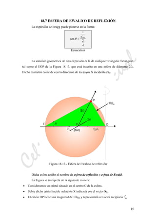 CeliaMarcosPascual
15
18.7 ESFERA DE EWALD O DE REFLEXIÓN
La expresión de Bragg puede ponerse en la forma:
senθ
λ
=
1
2
dhkl
Ecuación 6
La solución geométrica de esta expresión es la de cualquier triángulo rectángulo,
tal como el EOP de la Figura 18.13, que está inscrito en una esfera de diámetro 2/λ.
Dicho diámetro coincide con la dirección de los rayos X incidentes S0.
Figura 18.13.- Esfera de Ewald o de reflexión
Dicha esfera recibe el nombre de esfera de reflexión o esfera de Ewald.
La Figura se interpreta de la siguiente manera:
• Consideramos un cristal situado en el centro C de la esfera.
• Sobre dicho cristal incide radiación X indicada por el vector S0.
• El cateto OP tiene una magnitud de 1/dhkl y representará al vector recíproco rhkl
*
.
 