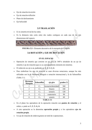 CeliaMarcosPascual
5
• Eje de rotación-inversión
• Eje de rotación-reflexión
• Plano de deslizamiento
• Eje helicoidal
3.5 TRASLACIÓN
• Es la simetría trivial de las redes.
• Es la distancia más corta entre dos nudos contiguos en cada una de las tres
dimensiones del espacio.
FIGURA 3.3.- Elemento decorativo de la mezquita de Córdoba
3.6 ROTACIÓN y EJE DE ROTACIÓN
EN EL ESPACIO
• Operación de simetría que consiste en un giro de 360º/n alrededor de un eje de
simetría ó eje de rotación (que es su correspondiente elemento de simetría).
• El orden de ese eje es n, pudiendo ser 1, 2, 3, 4 y 6.
• Para simbolizar los ejes de rotación se usan diversas notaciones, aunque las más
utilizadas son la de Hermann Mauguin o notación internacional y la de Schoenflies
(Tabla 3.1).
Hermann
Mauguin
Schoenflies eje giro grados (º)
1 C1 monario(identidad) 360
2 C2 binario 180
3 C3 ternario 120
4 C4 cuaternario 90
6 C6 senario 60
TABLA 3.1
• En el plano los operadores de la operación rotación son puntos de rotación y el
orden, n, pude ser 1, 2, 3, 4 y 6.
• A esta operación se la denomina operación propia y a los operadores ejes de
rotación propia.
• Un eje de rotación de orden n genera un total de n operaciones.
 