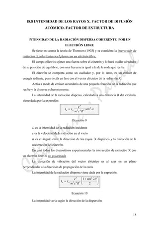 CeliaMarcosPascual
18
18.8 INTENSIDAD DE LOS RAYOS X. FACTOR DE DIFUSIÓN
ATÓMICO. FACTOR DE ESTRUCTURA
INTENSIDAD DE LA RADIACIÓN DISPERSA COHERENTE POR UN
ELECTRÓN LIBRE
Se tiene en cuenta la teoría de Thomson (1903) y se considera la interacción de
radiación X polarizada en el plano con un electrón libre.
El campo eléctrico ejerce una fuerza sobre el electrón y lo hará oscilar alrededor
de su posición de equilibrio, con una frecuencia igual a la de la onda que recibe.
El electrón se comporta como un oscilador y, por lo tanto, es un emisor de
energía radiante, pues oscila en fase con el vector eléctrico de la radiación X.
Actúa a modo de emisor secundario de una pequeña fracción de la radiación que
recibe y la dispersa coherentemente.
La intensidad de la radiación dispersa, calculada a una distancia R del electrón,
viene dada por la expresión:
I I
e
m c Re = 0
4
2 4 2
2
sen α
Ecuación 9
I0 es la intensidad de la radiación incidente
c es la velocidad de la radiación en el vacío
α es el ángulo entre la dirección de los rayos X dispersos y la dirección de la
aceleración del electrón.
En casi todos los dispositivos experimentales la interacción de radiación X con
un electrón libre es no polarizada
La dirección de vibración del vector eléctrico es al azar en un plano
perpendicular a la dirección de propagación de la onda.
La intensidad de la radiación dispersa viene dada por la expresión:
I I
e
m c Re =
+⎛
⎝
⎜
⎞
⎠
⎟0
4
2 4 2
2
1 2
2
cos θ
Ecuación 10
La intensidad varía según la dirección de la dispersión
 