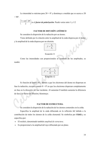 CeliaMarcosPascual
19
La intensidad es máxima para 2θ = 0º y disminuye a medida que se acerca a 2θ
= 90º.
1 2
2
2
+⎛
⎝
⎜
⎞
⎠
⎟
cos θ
es el factor de polarización. Puede variar entre 1 y 1/2
FACTOR DE DIFUSIÓN ATÓMICO
Se considera la dispersión de la radiación por un átomo.
Viene definido por la relación entre la amplitud de la onda dispersa por el átomo
y la amplitud de la onda dispersa por un electrón.
f
A
A
a
e
=
Ecuación 11
Como las intensidades son proporcionales al cuadrado de las amplitudes, se
tendrá:
f
A
A
I
I
a
e
a
e
2
2
2= ÷
Ecuación 12
Es función de senθ/λ θ/λ, debido a que los electrones del átomo no dispersan en
fase la radiación, excepto cuando θ = 0º en que los electrones dispersan completamente
en fase en la dirección del haz incidente. Al aumentar θ también aumenta la diferencia
de fase y el factor de difusión f disminuye.
FACTOR DE ESTRUCTURA
Se considera la dispersión de la radiación de los átomos contenidos en la celda.
Especifica la amplitud de la onda difractada en la reflexión hkl debida a la
contribución de todos los átomos de la celda elemental. Se simboliza por F(hkl) y se
especifica por:
• El módulo, denominado también amplitud de estructura.
• Es proporcional a la amplitud del rayo difractado por un plano.
 
