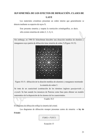 CeliaMarcosPascual
21
18.9 SIMETRÍA DE LOS EFECTOS DE DIFRACCIÓN. CLASES DE
LAUE
Los materiales cristalinos presentan un orden interno que generalmente se
detecta mediante su espectro de rayos X.
Este presenta simetría y respeta la restricción cristalográfica, es decir,
sólo existen simetrías de orden 2, 3, 4 y 6.
Sin embargo, en 1984 D. Schechtman descubre una aleacción metálica de alumnio y
manganeso cuyo patrón de difracción tiene simetría de orden 5 (Figura 18.15).
Figura 18.15.- difracción de la aleación metálica de aluminio y manganeso mostrando
la simetría de orden 5.
Se trata de un cuasicristal (contracción de los términos ingleses quasiperiodic y
crystal). Se han usando los mosaicos de Penrose como base para obtener un modelo
matemático de la disposición de los átomos de los cuasicristales.
Cuadro 18.3
El diagrama de difracción refleja la simetría del cristal.
Los diagramas de difracción siempre presentan centro de simetría → ley de
Friedel:
)()(
−−−
= lkhFhklF
Ecuación 13
 