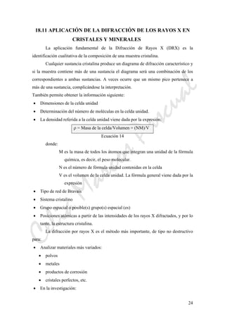 CeliaMarcosPascual
24
18.11 APLICACIÓN DE LA DIFRACCIÓN DE LOS RAYOS X EN
CRISTALES Y MINERALES
La aplicación fundamental de la Difracción de Rayos X (DRX) es la
identificación cualitativa de la composición de una muestra cristalina.
Cualquier sustancia cristalina produce un diagrama de difracción característico y
si la muestra contiene más de una sustancia el diagrama será una combinación de los
correspondientes a ambas sustancias. A veces ocurre que un mismo pico pertenece a
más de una sustancia, complicándose la interpretación.
También permite obtener la información siguiente:
• Dimensiones de la celda unidad
• Determinación del número de moléculas en la celda unidad.
• La densidad referida a la celda unidad viene dada por la expresión:
ρ = Masa de la celda/Volumen = (NM)/V
Ecuación 14
donde:
M es la masa de todos los átomos que integran una unidad de la fórmula
química, es decir, el peso molecular.
N es el número de fórmula unidad contenidas en la celda
V es el volumen de la celda unidad. La fórmula general viene dada por la
expresión
• Tipo de red de Bravais
• Sistema cristalino
• Grupo espacial o posible(s) grupo(s) espacial (es)
• Posiciones atómicas a partir de las intensidades de los rayos X difractados, y por lo
tanto, la estructura cristalina.
La difracción por rayos X es el método más importante, de tipo no destructivo
para:
• Analizar materiales más variados:
• polvos
• metales
• productos de corrosión
• cristales perfectos, etc.
• En la investigación:
 