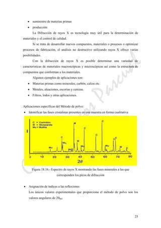 CeliaMarcosPascual
25
• suministro de materias primas
• producción
La Difracción de rayos X es tecnología muy útil para la determinación de
materiales y el control de calidad.
Si se trata de desarrollar nuevos compuestos, materiales o procesos o optimizar
procesos de fabricación, el análisis no destructivo utilizando rayos X ofrece varias
posibilidades.
Con la difracción de rayos X es posible determinar una variedad de
características de materiales macroscópicas y microscópicas así como la estructura de
compuestos que conforman a los materiales.
Algunos ejemplos de aplicaciones son:
• Materias primas como minerales, carbón, caliza etc.
• Metales, aleaciones, escorias y cenizas.
• Filtros, lodos y otras aplicaciones.
Aplicaciones específicas del Método de polvo:
• Identificar las fases cristalinas presentes en una muestra en forma cualitativa
Figura 18.16.- Espectro de rayos X mostrando las fases minerales a las que
corresponden los picos de difracción
• Asignación de índices a las reflexiones
Los únicos valores experimentales que proporciona el método de polvo son los
valores angulares de 2θhkl.
 