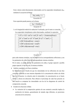 CeliaMarcosPascual
26
Estos valores están directamente relacionados con los espaciados interplanares dhkl,
mediante la ecuación de Bragg:
2dhkl senθhkl = λ
Ecuación 15 
Esta expresión puede ponerse en la forma:
dhkl = (2senθhkl)/λ
Ecuación 16
λ es la longitud de onda de la radiación X utilizada y por lo tanto es conocida.
Los espaciados interplanares están relacionados, mediante la expresión:
⎥
⎥
⎥
⎥
⎦
⎤
⎢
⎢
⎢
⎢
⎣
⎡
−+
+−+
+−+
+++
−−−−=
)coscos)(cos/2(
)coscos)(cos/2(
)coscos)(cos/2(
sen)/(sen)/(sen)/(
.
).coscoscos2coscoscos1/(1/1
222222222
2222
γβα
βαγ
αγβ
γβα
γβαγβα
abhk
achl
bckl
clbkah
d hkl
Ecuación 17
para cada sistema cristalino, con los índices de las correspondientes reflexiones y con
los parámetros de celda o red del correspondiente sistema cristalino.
Por lo tanto, se puede obtener los parámetros de celda, el grupo espacial o posible
grupo espacial, el tipo de red, el sistema cristalino.
• Análisis cuantitativo de fases cristalinas
Se fundamenta en el hecho de que las intensidades de las reflexiones de una fase
cristalina contenida en una muestra dependen de la concentración relativa de dicha
fase en la muestra. La relación entre la intensidad y la concentración no es lineal,
debido a efectos de absorción. Para obtener el porcentaje de cada fase presente en
una mezcla se comparan las intensidades con las de los diagramas de control de
composición conocida.
• Estudio de soluciones sólidas
• La variación de la composición química de una sustancia conocida implica la
sustitución de átomos, generalmente de tamaño algo diferente, en posiciones
concretas de la estructura.
 