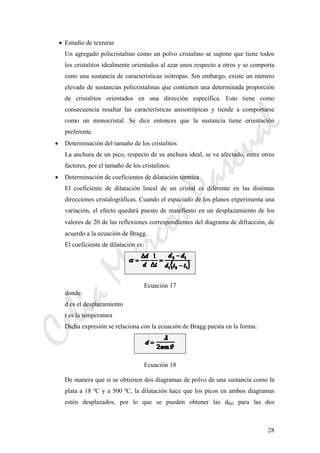 CeliaMarcosPascual
28
• Estudio de texturas
Un agregado policristalino como un polvo cristalino se supone que tiene todos
los cristalitos idealmente orientados al azar unos respecto a otros y se comporta
cono una sustancia de características isótropas. Sin embargo, existe un número
elevado de sustancias policristalinas que contienen una determinada proporción
de cristalitos orientados en una dirección específica. Esto tiene como
consecuencia resaltar las características anisotrópicas y tiende a comportarse
como un monocristal. Se dice entonces que la sustancia tiene orientación
preferente.
• Determinación del tamaño de los cristalitos
La anchura de un pico, respecto de su anchura ideal, se ve afectado, entre otros
factores, por el tamaño de los cristalinos.
• Determinación de coeficientes de dilatación térmica
El coeficiente de dilatación lineal de un cristal es diferente en las distintas
direcciones cristalográficas. Cuando el espaciado de los planos experimenta una
variación, el efecto quedará puesto de manifiesto en un desplazamiento de los
valores de 2θ de las reflexiones correspondientes del diagrama de difracción, de
acuerdo a la ecuación de Bragg.
El coeficiente de dilatación es:
Ecuación 17
donde:
d es el desplazamiento
t es la temperatura
Dicha expresión se relaciona con la ecuación de Bragg puesta en la forma:
Ecuación 18
De manera que si se obtienen dos diagramas de polvo de una sustancia como la
plata a 18 ºC y a 500 ºC, la dilatación hace que los picos en ambos diagramas
estén desplazados, por lo que se pueden obtener las dhkl para las dos
 