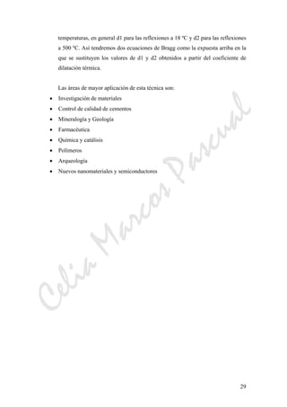 CeliaMarcosPascual
29
temperaturas, en general d1 para las reflexiones a 18 ºC y d2 para las reflexiones
a 500 ºC. Así tendremos dos ecuaciones de Bragg como la expuesta arriba en la
que se sustituyen los valores de d1 y d2 obtenidos a partir del coeficiente de
dilatación térmica.
Las áreas de mayor aplicación de esta técnica son:
• Investigación de materiales
• Control de calidad de cementos
• Mineralogía y Geología
• Farmacéutica
• Química y catálisis
• Polímeros
• Arqueología
• Nuevos nanomateriales y semiconductores
 