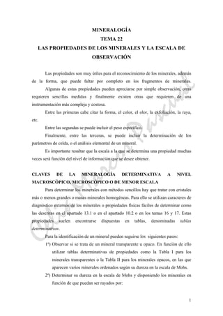 CeliaMarcosPascual
1
MINERALOGÍA
TEMA 22
LAS PROPIEDADES DE LOS MINERALES Y LA ESCALA DE
OBSERVACIÓN
Las propiedades son muy útiles para el reconocimiento de los minerales, además
de la forma, que puede faltar por completo en los fragmentos de minerales.
Algunas de estas propiedades pueden apreciarse por simple observación, otras
requieren sencillas medidas y finalmente existen otras que requieren de una
instrumentación más compleja y costosa.
Entre las primeras cabe citar la forma, el color, el olor, la exfoliación, la raya,
etc.
Entre las segundas se puede incluir el peso específico.
Finalmente, entre las terceras, se puede incluir la determinación de los
parámetros de celda, o el análisis elemental de un mineral.
Es importante resaltar que la escala a la que se determina una propiedad muchas
veces será función del nivel de información que se desee obtener.
CLAVES DE LA MINERALOGÍA DETERMINATIVA A NIVEL
MACROSCÓPICO, MICROSCÓPICO O DE MENOR ESCALA
Para determinar los minerales con métodos sencillos hay que tratar con cristales
más o menos grandes o masas minerales homogéneas. Para ello se utilizan caracteres de
diagnóstico externos de los minerales o propiedades físicas fáciles de determinar como
las descritas en el apartado 13.1 o en el apartado 10.2 o en los temas 16 y 17. Estas
propiedades suelen encontrarse dispuestas en tablas, denominadas tablas
determinativas.
Para la identificación de un mineral pueden seguirse los siguientes pasos:
1º) Observar si se trata de un mineral transparente u opaco. En función de ello
utilizar tablas determinativas de propiedades como la Tabla I para los
minerales transparentes o la Tabla II para los minerales opacos, en las que
aparecen varios minerales ordenados según su dureza en la escala de Mohs.
2º) Determinar su dureza en la escala de Mohs y disponiendo los minerales en
función de que puedan ser rayados por:
 