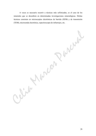 CeliaMarcosPascual
28
A veces es necesario recurrir a técnicas más sofisticadas, es el caso de los
minerales que se descubren en determinadas investigaciones mineralógicas. Dichas
técnicas consisten en microscopias electrónicas de barrido (SEM) y de transmisión
(TEM), microsonda electrónica, espectroscopia de infrarrojos, etc.
 