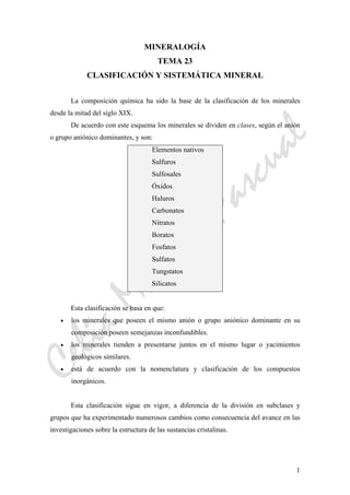 CeliaMarcosPascual
1
MINERALOGÍA
TEMA 23
CLASIFICACIÓN Y SISTEMÁTICA MINERAL
La composición química ha sido la base de la clasificación de los minerales
desde la mitad del siglo XIX.
De acuerdo con este esquema los minerales se dividen en clases, según el anión
o grupo aniónico dominantes, y son:
Elementos nativos
Sulfuros
Sulfosales
Óxidos
Haluros
Carbonatos
Nitratos
Boratos
Fosfatos
Sulfatos
Tungstatos
Silicatos
Esta clasificación se basa en que:
• los minerales que poseen el mismo anión o grupo aniónico dominante en su
composición poseen semejanzas inconfundibles.
• los minerales tienden a presentarse juntos en el mismo lugar o yacimientos
geológicos similares.
• está de acuerdo con la nomenclatura y clasificación de los compuestos
inorgánicos.
Esta clasificación sigue en vigor, a diferencia de la división en subclases y
grupos que ha experimentado numerosos cambios como consecuencia del avance en las
investigaciones sobre la estructura de las sustancias cristalinas.
 