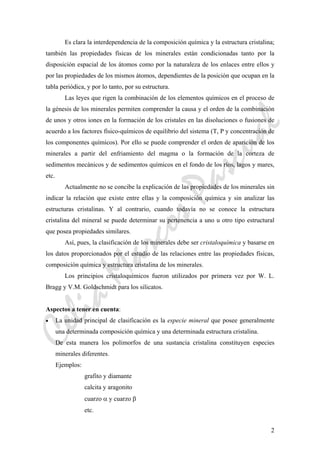 CeliaMarcosPascual
2
Es clara la interdependencia de la composición química y la estructura cristalina;
también las propiedades físicas de los minerales están condicionadas tanto por la
disposición espacial de los átomos como por la naturaleza de los enlaces entre ellos y
por las propiedades de los mismos átomos, dependientes de la posición que ocupan en la
tabla periódica, y por lo tanto, por su estructura.
Las leyes que rigen la combinación de los elementos químicos en el proceso de
la génesis de los minerales permiten comprender la causa y el orden de la combinación
de unos y otros iones en la formación de los cristales en las disoluciones o fusiones de
acuerdo a los factores físico-químicos de equilibrio del sistema (T, P y concentración de
los componentes químicos). Por ello se puede comprender el orden de aparición de los
minerales a partir del enfriamiento del magma o la formación de la corteza de
sedimentos mecánicos y de sedimentos químicos en el fondo de los ríos, lagos y mares,
etc.
Actualmente no se concibe la explicación de las propiedades de los minerales sin
indicar la relación que existe entre ellas y la composición química y sin analizar las
estructuras cristalinas. Y al contrario, cuando todavía no se conoce la estructura
cristalina del mineral se puede determinar su pertenencia a uno u otro tipo estructural
que posea propiedades similares.
Así, pues, la clasificación de los minerales debe ser cristaloquímica y basarse en
los datos proporcionados por el estudio de las relaciones entre las propiedades físicas,
composición química y estructura cristalina de los minerales.
Los principios cristaloquímicos fueron utilizados por primera vez por W. L.
Bragg y V.M. Goldschmidt para los silicatos.
Aspectos a tener en cuenta:
• La unidad principal de clasificación es la especie mineral que posee generalmente
una determinada composición química y una determinada estructura cristalina.
De esta manera los polimorfos de una sustancia cristalina constituyen especies
minerales diferentes.
Ejemplos:
grafito y diamante
calcita y aragonito
cuarzo α y cuarzo β
etc.
 