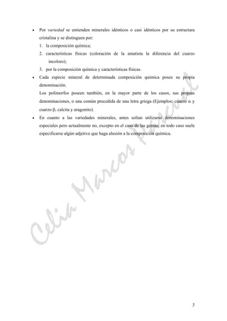 CeliaMarcosPascual
3
• Por variedad se entienden minerales idénticos o casi idénticos por su estructura
cristalina y se distinguen por:
1. la composición química;
2. características físicas (coloración de la amatista la diferencia del cuarzo
incoloro);
3. por la composición química y características físicas.
• Cada especie mineral de determinada composición química posee su propia
denominación.
Los polimorfos poseen también, en la mayor parte de los casos, sus propias
denominaciones, o una común precedida de una letra griega (Ejemplos: cuarzo α y
cuarzo β, calcita y aragonito).
• En cuanto a las variedades minerales, antes solían utilizarse denominaciones
especiales pero actualmente no, excepto en el caso de las gemas; en todo caso suele
especificarse algún adjetivo que haga alusión a la composición química.
 