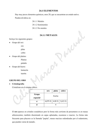 CeliaMarcosPascual
24.1 ELEMENTOS
Hay muy pocos elementos químicos, unos 20, que se encuentran en estado nativo.
Pueden dividirse en:
24.1.1 Metales
24.1.2 Semimetales
24.1.3 No metales
24.1.1 METALES
Incluye los siguientes grupos:
• Grupo del oro:
oro
plata
cobre
• Grupo del platino
Platino
paladio
• Grupo del hierro
kamacita
taenita
GRUPO DEL ORO
• Cristalografía:
Cristalizan en el sistema cúbico.
oro plata cobre
Grupo
espacial
Fm3m
a 4,079 Å 4.09 Å 3,615 Å
Z 4
El oro aparece en cristales octaédricos pero la forma más corriente de presentarse es en masas
arborescentes; también diseminado en capas aplastadas, escamoso o macizo. La forma más
frecuente para placeres es la llamada "pepita", masas macizas redondeadas por el rodamiento,
que pueden variar de tamaño.
 