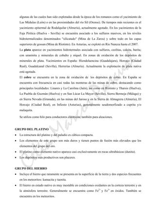 CeliaMarcosPascual
algunas de las cuales han sido explotadas desde la época de los romanos como el yacimiento de
Las Médulas (León) o en las proximidades del río Síl (Orense). De tiempos más recientes es el
yacimiento epitermal de Rodalquilar (Almería), actualmente agotado. En los yacimientos de la
Faja Pirítica (Huelva - Sevilla) se encuentra asociado a los sulfuros masivos, en los niveles
hidrotermalizados denominados "silicatado" (Mina de La Zarza) y sobre todo en las capas
superiores de gossan (Mina de Ríotinto). En Asturias, se explotó en Rio Nancea hasta el 2007.
La plata aparece en yacimientos hidrotermales asociada con sulfuros, ceolitas, calcita, barita;
con uraninita y minerales de cobalto y níquel. En zonas de oxidación de los depósitos de
minerales de plata. Yacimientos en España: Hiendelaencina (Guadalajara), Horcajo (Ciudad
Real), Guadalcanal (Sevilla), Herrerías (Almería). Actualmente la explotacón de plata nativa
está agotada.
El cobre se encuentra en la zona de oxidación de los depósitos de cobre. En España se
encuentra con frecuencia en casi todas las monteras de las minas de cobre, destacando como
principales localidades: Linares y La Carolina (Jaén), así como en Ríotinto y Tharsis (Huelva),
La Puebla de Guzmán (Huelva) y en San Lúcar La Mayor (Sevilla), Sierra Bermeja (Málaga) y
en Sierra Nevada (Granada), en las minas del Jaroso y en la Sierra de Almagrera (Almería), El
Horcajo (Ciudad Real), en Infiesto (Asturias), generalmente seudomorfizado a cuprita y/o
malaquita.
Se utiliza como hilo para conductores eléctricos; también para aleaciones.
GRUPO DEL PLATINO
• La estructura del platino y del paladio es cúbica compacta.
• Los elementos de este grupo son más duros y tienen puntos de fusión más elevados que los
elementos del grupo del oro.
• El platino como elemento nativo aparece casi exclusivamente en rocas ultrabásicas (dunita).
• Los depósitos más productivos son placeres.
GRUPO DEL HIERRO
• Incluye el hierro que raramente se presenta en la superficie de la tierra y dos especies frecuentes
en los meteoritos: kamacita y taenita.
• El hierro en estado nativo es muy inestable en condiciones oxidantes en la corteza terrestre y en
la atmósfera terrestre. Generalmente se encuentra como Fe2+
y Fe3+
en óxidos. También se
encuentra en los meteoritos.
 