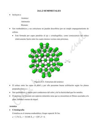 CeliaMarcosPascual
24.1.2 SEMIMETALES
• Incluyen a:
Arsénico
Antimonio
Bismuto
• Son romboédricos y sus estructuras no pueden describirse por un simple empaquetamiento de
esferas.
• Está formada por capas paralelas al eje c cristalográfico, como consecuencia del enlace
relativamente fuerte entre los cuatro átomos vecinos más próximos.
Figura 24.4.- Estructura del arsénico
• El enlace entre las capas es débil y por ello presentan buena exfoliación según los planos
perpendiculares a c.
• Son quebradizos y mucho peor conductores del calor y de la electricidad que los metales.
• El arsénico y el bismuto son especies minerales raras que se encuentran en filones asociados a la
plata, cobalto o menas de níquel.
Arsénico
• Cristalografía:
Cristaliza en el sistema romboédrico, Grupo espacial: R-3m.
a = 3.76 Å, c = 10.548 Å, γ = 120º; Z = 6.
 