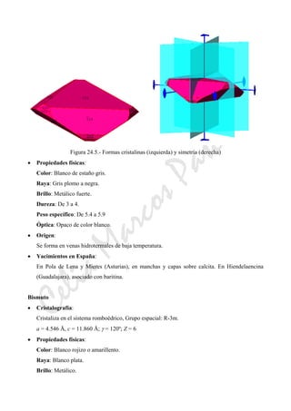 CeliaMarcosPascual
Figura 24.5.- Formas cristalinas (izquierda) y simetría (derecha)
• Propiedades físicas:
Color: Blanco de estaño gris.
Raya: Gris plomo a negra.
Brillo: Metálico fuerte.
Dureza: De 3 a 4.
Peso específico: De 5.4 a 5.9
Óptica: Opaco de color blanco.
• Origen:
Se forma en venas hidrotermales de baja temperatura.
• Yacimientos en España:
En Pola de Lena y Mieres (Asturias), en manchas y capas sobre calcita. En Hiendelaencina
(Guadalajara), asociado con baritina.
Bismuto
• Cristalografía:
Cristaliza en el sistema romboédrico, Grupo espacial: R-3m.
a = 4.546 Å, c = 11.860 Å; γ = 120º; Z = 6
• Propiedades físicas:
Color: Blanco rojizo o amarillento.
Raya: Blanco plata.
Brillo: Metálico.
 