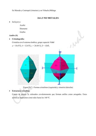 CeliaMarcosPascual
En Meredo y Castropol (Asturias) y en Viñuela (Málaga
24.1.3 NO METALES
• Incluyen a:
Azufre
Diamante
Grafito
Azufre (S)
• Cristalografia:
Cristaliza en el sistema rômbico, grupo espacial: Fddd
a = 10.47Å, b = 12.87Å, c = 24.49 Å; Z = 128Å.
Figura 24.7.- Formas cristalinas (izquierda) y simetría (derecha)
• Estructura cristalina:
Consta de grupos S8 enlazados covalentemente que forman anillos como arrugados. Estos
anillos se mantienen como tales hasta los 160 ºC.
 