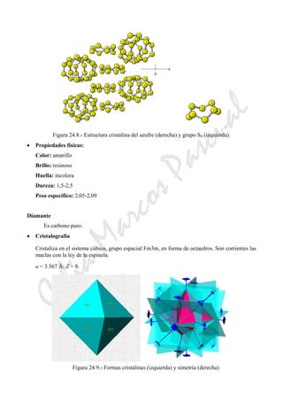 CeliaMarcosPascual
Figura 24.8.- Estructura cristalina del azufre (derecha) y grupo S8 (izquierda).
• Propiedades físicas:
Color: amarillo
Brillo: resinoso
Huella: incolora
Dureza: 1,5-2,5
Peso específico: 2,05-2,09
Diamante
Es carbono puro.
• Cristalografía
Cristaliza en el sistema cúbico, grupo espacial Fm3m, en forma de octaedros. Son corrientes las
maclas con la ley de la espinela.
a = 3.567 Å; Z = 8.
Figura 24.9.- Formas cristalinas (izquierda) y simetría (derecha)
 