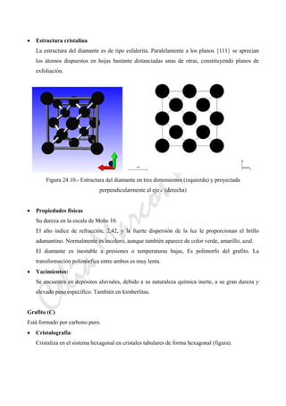 CeliaMarcosPascual
• Estructura cristalina
La estructura del diamante es de tipo esfalerita. Paralelamente a los planos {111} se aprecian
los átomos dispuestos en hojas bastante distanciadas unas de otras, constituyendo planos de
exfoliación.
Figura 24.10.- Estructura del diamante en tres dimensiones (izquierda) y proyectada
perpendicularmente al eje c (derecha)
• Propiedades físicas
Su dureza en la escala de Mohs 10.
El alto índice de refracción, 2,42, y la fuerte dispersión de la luz le proporcionan el brillo
adamantino. Normalmente es incoloro, aunque también aparece de color verde, amarillo, azul.
El diamante es inestable a presiones o temperaturas bajas, Es polimorfo del grafito. La
transformación polimórfica entre ambos es muy lenta.
• Yacimientos:
Se encuentra en depósitos aluviales, debido a su naturaleza química inerte, a su gran dureza y
elevado peso específico. También en kimberlitas.
Grafito (C)
Está formado por carbono puro.
• Cristalografía:
Cristaliza en el sistema hexagonal en cristales tabulares de forma hexagonal (figura).
 