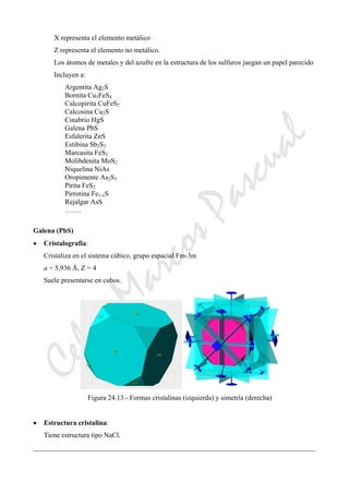 CeliaMarcosPascual
X representa el elemento metálico
Z representa el elemento no metálico.
Los átomos de metales y del azufre en la estructura de los sulfuros juegan un papel parecido
Incluyen a:
Argentita Ag2S
Bornita Cu5FeS4
Calcopirita CuFeS2
Calcosina Cu2S
Cinabrio HgS
Galena PbS
Esfalerita ZnS
Estibina Sb2S3
Marcasita FeS2
Molibdenita MoS2
Niquelina NiAs
Oropimente As2S3
Pirita FeS2
Pirrotina Fe1-xS
Rejalgar AsS
…….
Galena (PbS)
• Cristalografía:
Cristaliza en el sistema cúbico, grupo espacial Fm-3m
a = 5,936 Å, Z = 4
Suele presentarse en cubos.
Figura 24.13.- Formas cristalinas (izquierda) y simetría (derecha)
• Estructura cristalina:
Tiene estructura tipo NaCl.
 