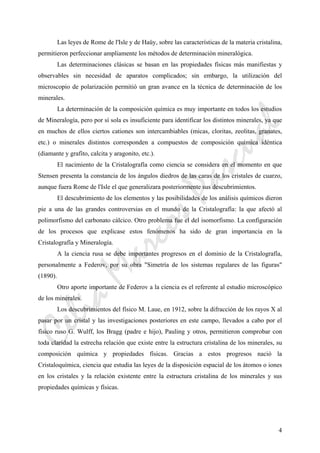 CeliaMarcosPascual
4
Las leyes de Rome de l'Isle y de Haüy, sobre las características de la materia cristalina,
permitieron perfeccionar ampliamente los métodos de determinación mineralógica.
Las determinaciones clásicas se basan en las propiedades físicas más manifiestas y
observables sin necesidad de aparatos complicados; sin embargo, la utilización del
microscopio de polarización permitió un gran avance en la técnica de determinación de los
minerales.
La determinación de la composición química es muy importante en todos los estudios
de Mineralogía, pero por sí sola es insuficiente para identificar los distintos minerales, ya que
en muchos de ellos ciertos cationes son intercambiables (micas, cloritas, zeolitas, granates,
etc.) o minerales distintos corresponden a compuestos de composición química idéntica
(diamante y grafito, calcita y aragonito, etc.).
El nacimiento de la Cristalografía como ciencia se considera en el momento en que
Stensen presenta la constancia de los ángulos diedros de las caras de los cristales de cuarzo,
aunque fuera Rome de l'Isle el que generalizara posteriormente sus descubrimientos.
El descubrimiento de los elementos y las posibilidades de los análisis químicos dieron
pie a una de las grandes controversias en el mundo de la Cristalografía: la que afectó al
polimorfismo del carbonato cálcico. Otro problema fue el del isomorfismo. La configuración
de los procesos que explicase estos fenómenos ha sido de gran importancia en la
Cristalografía y Mineralogía.
A la ciencia rusa se debe importantes progresos en el dominio de la Cristalografía,
personalmente a Federov, por su obra "Simetría de los sistemas regulares de las figuras"
(1890).
Otro aporte importante de Federov a la ciencia es el referente al estudio microscópico
de los minerales.
Los descubrimientos del físico M. Laue, en 1912, sobre la difracción de los rayos X al
pasar por un cristal y las investigaciones posteriores en este campo, llevados a cabo por el
físico ruso G. Wulff, los Bragg (padre e hijo), Pauling y otros, permitieron comprobar con
toda claridad la estrecha relación que existe entre la estructura cristalina de los minerales, su
composición química y propiedades físicas. Gracias a estos progresos nació la
Cristaloquímica, ciencia que estudia las leyes de la disposición espacial de los átomos o iones
en los cristales y la relación existente entre la estructura cristalina de los minerales y sus
propiedades químicas y físicas.
 
