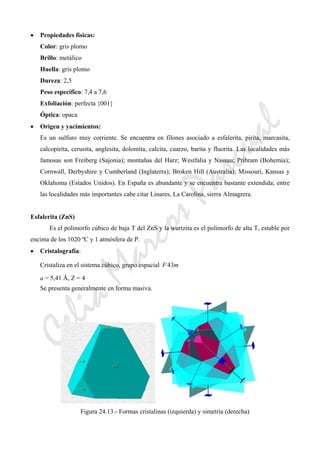 CeliaMarcosPascual
• Propiedades físicas:
Color: gris plomo
Brillo: metálico
Huella: gris plomo
Dureza: 2,5
Peso específico: 7,4 a 7,6
Exfoliación: perfecta {001}
Óptica: opaca
• Origen y yacimientos:
Es un sulfuro muy corriente. Se encuentra en filones asociado a esfalerita, pirita, marcasita,
calcopirita, cerusita, anglesita, dolomita, calcita, cuarzo, barita y fluorita. Las localidades más
famosas son Freiberg (Sajonia); montañas del Harz; Westfalia y Nassau; Pribram (Bohemia);
Cornwall, Derbyshire y Cumberland (Inglaterra); Broken Hill (Australia); Missouri, Kansas y
Oklahoma (Estados Unidos). En España es abundante y se encuentra bastante extendida; entre
las localidades más importantes cabe citar Linares, La Carolina, sierra Almagrera.
Esfalerita (ZnS)
Es el polimorfo cúbico de baja T del ZnS y la wurtzita es el polimorfo de alta T, estable por
encima de los 1020 ºC y 1 atmósfera de P.
• Cristalografía:
Cristaliza en el sistema cúbico, grupo espacial mF 34
a = 5,41 Å, Z = 4
Se presenta generalmente en forma masiva.
Figura 24.13.- Formas cristalinas (izquierda) y simetría (derecha)
 
