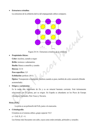 CeliaMarcosPascual
• Estructura cristalina:
La estructura de la esfalerita deriva del empaquetado cúbico compacto.
Figura 24.14.- Estructura cristalina de la esfalerita
• Propiedades físicas:
Color: incolora, castaño a negro
Brillo: resinoso o adamantino
Huella: blanca a amarillo y castaño
Dureza: 3,5-4
Peso específico: 3,9
Exfoliación: perfecta {011}
Óptica: Transparente a traslúcida. Incolora cuando es pura, también de color caramelo (blenda
acaramelada).
• Origen y yacimientos:
Es la mena más importante de Zn y es un mineral bastante corriente. Está íntimamente
relacionada con la galena, por su origen. En España es abundante en los Picos de Europa
(Asturias), Santander, País Vasco y Navarra.
Pirita (FeS2)
La pirita es un polimorfo del FeS2 junto a la marcasita.
• Cristalografía:
Cristaliza en el sistema cúbico, grupo espacial 3Pa
a = 5,42 Å; Z = 4.
Las formas más frecuentes son cubo, cuyas caras están estriadas, piritoedro y octaedro.
 