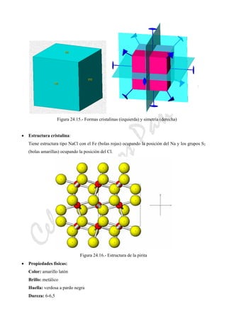 CeliaMarcosPascual
Figura 24.15.- Formas cristalinas (izquierda) y simetría (derecha)
• Estructura cristalina:
Tiene estructura tipo NaCl con el Fe (bolas rojas) ocupando la posición del Na y los grupos S2
(bolas amarillas) ocupando la posición del Cl.
Figura 24.16.- Estructura de la pirita
• Propiedades físicas:
Color: amarillo latón
Brillo: metálico
Huella: verdosa a pardo negra
Dureza: 6-6,5
 