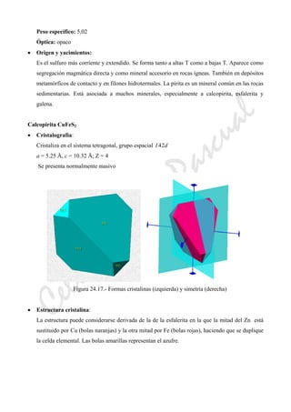 CeliaMarcosPascual
Peso específico: 5,02
Óptica: opaco
• Origen y yacimientos:
Es el sulfuro más corriente y extendido. Se forma tanto a altas T como a bajas T. Aparece como
segregación magmática directa y como mineral accesorio en rocas ígneas. También en depósitos
metamórficos de contacto y en filones hidrotermales. La pirita es un mineral común en las rocas
sedimentarias. Está asociada a muchos minerales, especialmente a calcopirita, esfalerita y
galena.
Calcopirita CuFeS2
• Cristalografía:
Cristaliza en el sistema tetragonal, grupo espacial dI 24
a = 5.25 Å, c = 10.32 Å; Z = 4
Se presenta normalmente masivo
Figura 24.17.- Formas cristalinas (izquierda) y simetría (derecha)
• Estructura cristalina:
La estructura puede considerarse derivada de la de la esfalerita en la que la mitad del Zn está
sustituido por Cu (bolas naranjas) y la otra mitad por Fe (bolas rojas), haciendo que se duplique
la celda elemental. Las bolas amarillas representan el azufre.
 