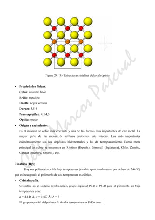 CeliaMarcosPascual
Figura 24.18.- Estructura cristalina de la calcopirita
• Propiedades físicas:
Color: amarillo latón
Brillo: metálico
Huella: negra verdosa
Dureza: 3,5-4
Peso específico: 4,1-4,3
Óptica: opaco
• Origen y yacimientos:
Es el mineral de cobre más corriente y una de las fuentes más importantes de este metal. La
mayor parte de las menas de sulfuros contienen este mineral. Los más importantes
económicamente son los depósitos hidrotermales y los de reemplazamiento. Como mena
principal de cobre se encuentra en Riotinto (España), Cornwall (Inglaterra), Chile, Zambia,
Canadá (Sudbury, Ontario), etc.
Cinabrio (HgS)
Hay dos polimorfos, el de baja temperatura (estable aproximadamente por debajo de 344 ºC)
que es hexagonal; el polimorfo de alta temperatura es cúbico.
• Cristalografía:
Cristaliza en el sistema romboédrico, grupo espacial P3l2l o P322l para el polimorfo de baja
temperatura con:
a = 4,146 Å, c = 9,497 Å; Z = 3
El grupo espacial del polimorfo de alta temperatura es mF 34 con:
 