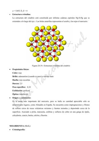CeliaMarcosPascual
a = 5,852 Å; Z = 4
• Estructura cristalina:
La estructura del cinabrio está constituida por infinitas cadenas espirales Hg-S-Hg que se
extienden a lo largo del eje c. Las bolas amarillas representan el azufre y las rojas el mercurio.
Figura 24.19.- Estructura cristalina del cinabrio
• Propiedades físicas:
Color: rojo
Brillo: adamantino (cuando es puro) a terroso mate
Huella: rojo escarlata
Dureza: 2,5
Peso específico: 8,10
Exfoliación: perfecta
Óptica: translúcido
• Origen y yacimientos:
Es la mena más importante del mercurio, pero se halla en cantidad apreciable sólo en
determinados lugares, como Almadén en España. Se encuentra como impregnaciones y filones
de relleno cerca de rocas volcánicas recientes y fuentes termales y depositado cerca de la
superficie. Asociado a pirita, marcasita, estibina y sulfuros de cobre en una ganga de ópalo,
calcedonia, cuarzo, barita, calcita y fluorita.
MOLIBDENITA (MoS2)
• Cristalografía:
 