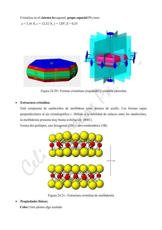 CeliaMarcosPascual
Cristaliza en el sistema hexagonal, grupo espacial P63/mmc
a = 3,16 Å, c = 12,32 Å, γ = 120º; Z = 0,33
Figura 24.20.- Formas cristalinas (izquierda) y simetría (derecha)
• Estructura cristalina:
Está compuesta de sandwiches de molibdeno entre átomos de azufre. Los forman capas
perpendiculares al eje cristalográfico c. Debido a la debilidad de enlaces entre los sándwiches,
la molibdenita presenta muy buena exfoliación {0001}.
Forma dos politipos, uno hexagonal (2H) y otro romboédrico (3R)
Figura 24.21.- Estructura cristalina de molibdenita
• Propiedades físicas:
Color: Gris plomo algo azulado
 