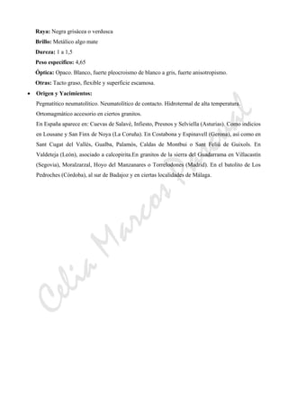CeliaMarcosPascual
Raya: Negra grisácea o verdusca
Brillo: Metálico algo mate
Dureza: 1 a 1,5
Peso específico: 4,65
Óptica: Opaco. Blanco, fuerte pleocroismo de blanco a gris, fuerte anisotropismo.
Otras: Tacto graso, flexible y superficie escamosa.
• Origen y Yacimientos:
Pegmatítico neumatolítico. Neumatolítico de contacto. Hidrotermal de alta temperatura.
Ortomagmático accesorio en ciertos granitos.
En España aparece en: Cuevas de Salavé, Infiesto, Presnos y Selviella (Asturias). Como indicios
en Lousane y San Finx de Noya (La Coruña). En Costabona y Espinavell (Gerona), así como en
Sant Cugat del Vallés, Gualba, Palamós, Caldas de Montbui o Sant Feliú de Guixols. En
Valdeteja (León), asociado a calcopirita.En granitos de la sierra del Guadarrama en Villacastín
(Segovia), Moralzarzal, Hoyo del Manzanares o Torrelodones (Madrid). En el batolito de Los
Pedroches (Córdoba), al sur de Badajoz y en ciertas localidades de Málaga.
 