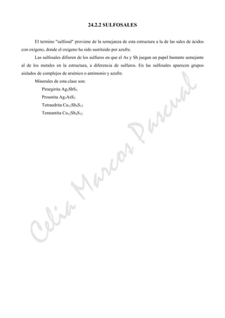 CeliaMarcosPascual
24.2.2 SULFOSALES
El termino "sulfosal" proviene de la semejanza de esta estructura a la de las sales de ácidos
con oxígeno, donde el oxígeno ha sido sustituido por azufre.
Las sulfosales difieren de los sulfuros en que el As y Sb juegan un papel bastante semejante
al de los metales en la estructura, a diferencia de sulfuros. En las sulfosales aparecen grupos
aislados de complejos de arsénico o antimonio y azufre.
Minerales de esta clase son:
Pirargirita Ag3SbS3
Proustita Ag3AsS3
Tetraedrita Cu12Sb4S13
Tennantita Cu12Sb4S13
 