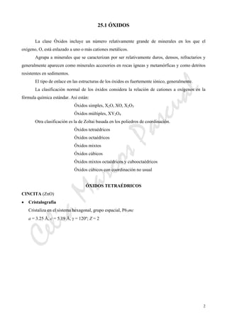 CeliaMarcosPascual
2
25.1 ÓXIDOS
La clase Óxidos incluye un número relativamente grande de minerales en los que el
oxígeno, O, está enlazado a uno o más cationes metálicos.
Agrupa a minerales que se caracterizan por ser relativamente duros, densos, refractarios y
generalmente aparecen como minerales accesorios en rocas ígneas y metamórficas y como detritos
resistentes en sedimentos.
El tipo de enlace en las estructuras de los óxidos es fuertemente iónico, generalmente.
La clasificación normal de los óxidos considera la relación de cationes a oxígenos en la
fórmula química estándar. Así están:
Óxidos simples, X2O, XO, X2O3
Óxidos múltiples, XY2O4
Otra clasificación es la de Zoltai basada en los poliedros de coordinación.
Óxidos tetraédricos
Óxidos octaédricos
Óxidos mixtos
Óxidos cúbicos
Óxidos mixtos octaédricos y cubooctaédricos
Óxidos cúbicos con coordinación no usual
ÓXIDOS TETRAÉDRICOS
CINCITA (ZnO)
• Cristalografía
Cristaliza en el sistema hexagonal, grupo espacial, P63mc
a = 3.25 Å, c = 5.19 Å, γ = 120º; Z = 2
 