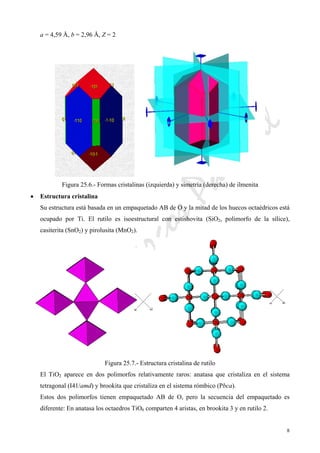 CeliaMarcosPascual
8
a = 4,59 Å, b = 2,96 Å, Z = 2
Figura 25.6.- Formas cristalinas (izquierda) y simetría (derecha) de ilmenita
• Estructura cristalina
Su estructura está basada en un empaquetado AB de O y la mitad de los huecos octaédricos está
ocupado por Ti. El rutilo es isoestructural con estishovita (SiO2, polimorfo de la sílice),
casiterita (SnO2) y pirolusita (MnO2).
Figura 25.7.- Estructura cristalina de rutilo
El TiO2 aparece en dos polimorfos relativamente raros: anatasa que cristaliza en el sistema
tetragonal (I41/amd) y brookita que cristaliza en el sistema rómbico (Pbca).
Estos dos polimorfos tienen empaquetado AB de O, pero la secuencia del empaquetado es
diferente: En anatasa los octaedros TiO6 comparten 4 aristas, en brookita 3 y en rutilo 2.
 
