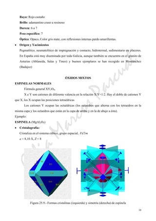 CeliaMarcosPascual
10
Raya: Rojo castaño
Brillo: adamantino craso a resinoso
Dureza: 6 a 7
Peso específico: 7
Óptica: Opaco, Color gris mate, con reflexiones internas pardo amarillentas.
• Origen y Yacimientos
Pegmatítico, neumatolítico de impregnación y contacto, hidrotermal, sedimentario en placeres.
En España está muy diseminada por toda Galicia, aunque también se encuentra en el granito de
Asturias (Ablaneda, Salas y Tineo) y buenos ejemplares se han recogido en Montánchez
(Badajoz)
ÓXIDOS MIXTOS
ESPINELAS NORMALES
Fórmula general XY2O4,
X e Y son cationes de diferente valencia en la relación X:Y=1:2. Hay el doble de cationes Y
que X, los X ocupan las posiciones tetraédricas
Los cationes Y ocupan las octaédricas (los octaedros que alterna con los tetraedros en la
misma capa y los octaedros que están en la capa de arriba y en la de abajo a ésta).
Ejemplo:
ESPINELA (MgAl2O4)
• Cristalografía:
Cristaliza en el sistema cúbico, grupo espacial, mFd 3
a = 8,10 Å, Z = 8
Figura 25.9.- Formas cristalinas (izquierda) y simetría (derecha) de espinela
 