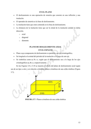 CeliaMarcosPascual
13
EN EL PLANO
• El deslizamiento es una operación de simetría que consiste en una reflexión y una
traslación.
• El operador de simetría es la línea de deslizamiento.
• La traslación tiene que estar contenida en la línea de deslizamiento.
• La distancia de la traslación tiene que ser la mitad de la traslación unidad en dicha
dirección.
o axial
o diagonal
o diamante
PLANO DE DESLIZAMIENTO AXIAL
EN EL ESPACIO
• Plano cuya componente de deslizamiento es paralela a un eje cristalográfico.
• Su longitud es la mitad del periodo de la traslación a lo largo de este eje.
• Se simboliza como a, b o c, según que el deslizamiento sea a lo largo de los ejes
cristalográficos a, b o c, respectivamente.
En las Figuras 3.8 a 3.10 se muestra el efecto del plano de deslizamiento axial según
sea de un tipo u otro y en relación a distintos planos cristalinos de una celda rómbica (Figura
3.7).
FIGURA 3.7.- Planos cristalinos de una celda rómbica
 