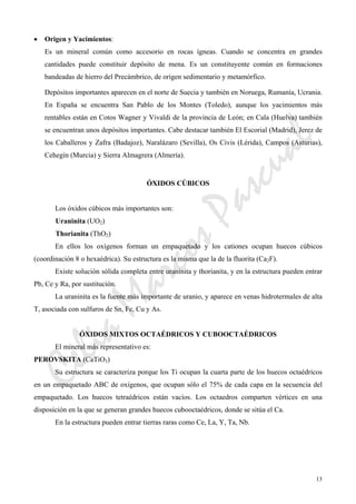 CeliaMarcosPascual
13
• Origen y Yacimientos:
Es un mineral común como accesorio en rocas ígneas. Cuando se concentra en grandes
cantidades puede constituir depósito de mena. Es un constituyente común en formaciones
bandeadas de hierro del Precámbrico, de origen sedimentario y metamórfico.
Depósitos importantes aparecen en el norte de Suecia y también en Noruega, Rumanía, Ucrania.
En España se encuentra San Pablo de los Montes (Toledo), aunque los yacimientos más
rentables están en Cotos Wagner y Vivaldi de la provincia de León; en Cala (Huelva) también
se encuentran unos depósitos importantes. Cabe destacar también El Escorial (Madrid), Jerez de
los Caballeros y Zafra (Badajoz), Naralázaro (Sevilla), Os Civis (Lérida), Campos (Asturias),
Cehegín (Murcia) y Sierra Almagrera (Almería).
ÓXIDOS CÚBICOS
Los óxidos cúbicos más importantes son:
Uraninita (UO2)
Thorianita (ThO2)
En ellos los oxígenos forman un empaquetado y los cationes ocupan huecos cúbicos
(coordinación 8 o hexaédrica). Su estructura es la misma que la de la fluorita (Ca2F).
Existe solución sólida completa entre uraninita y thorianita, y en la estructura pueden entrar
Pb, Ce y Ra, por sustitución.
La uraninita es la fuente más importante de uranio, y aparece en venas hidrotermales de alta
T, asociada con sulfuros de Sn, Fe, Cu y As.
ÓXIDOS MIXTOS OCTAÉDRICOS Y CUBOOCTAÉDRICOS
El mineral más representativo es:
PEROVSKITA (CaTiO3)
Su estructura se caracteriza porque los Ti ocupan la cuarta parte de los huecos octaédricos
en un empaquetado ABC de oxígenos, que ocupan sólo el 75% de cada capa en la secuencia del
empaquetado. Los huecos tetraédricos están vacíos. Los octaedros comparten vértices en una
disposición en la que se generan grandes huecos cubooctaédricos, donde se sitúa el Ca.
En la estructura pueden entrar tierras raras como Ce, La, Y, Ta, Nb.
 