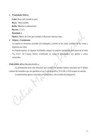 CeliaMarcosPascual
15
• Propiedades físicas:
Color: Rojo rubí cuando es pura
Raya: Rojo castaño
Brillo: Metálico a adiamantino
Dureza: 3.5 a 4
Densidad: 6
Óptica: Opaco, de color gris azulado, reflexiones internas rojas.
• Origen y Yacimientos
La cuprita se encuentra asociada con malaquita y azurita en las zonas oxidadas de las venas y
depósitos de cobre.
En España aparece en algunas localidades aunque los mejores ejemplares provienen de la mina
"La Cruz", de Linares (Jaén), cristalizado en cubos y dodecaedros con galena y caliza
sacaroidea.
PSILOMELANA (Mn5(Ba,H2O)O10)
La psilomelana tiene una estructura que consiste de grandes túneles enlazados por 4 dobles
cadenas de octaedros que son paralelas al eje b cristalográfico. El O, Ba y H2O ocupan los túneles.
La psilomelana aparece asociada con pirolusita y otros óxidos de manganeso.
 