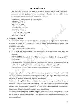CeliaMarcosPascual
16
25.2 HIDRÓXIDOS
Los hidróxidos se caracterizan por contener en su estructura grupos (OH)-
como anión.
Agrupan a minerales que tienden a tener menor dureza y densidad más baja que los óxidos.
Se encuentran principalmente como productos de alteración.
Los minerales más importantes de este grupo son:
GIBBSITA, Al(OH)2
BRUCITA, Mg(OH)2
MANGANITA, MnO(OH)
GOETHITA FeO(OH)
LEPIDOCROCITA, FeO(OH)
BOHEMITA AlO(OH)
• Estructura cristalina:
Se caracterizan porque los aniones, (OH)-
, se disponen en las capas de un empaquetado
compacto hexagonal AB o cúbico ABC. Sólo los huecos octaédricos están ocupados y los
tetraédricos están vacíos.
Las capas del empaquetado se denominan:
• TRIOCTAÉDRICAS cuando los 3 huecos octaédricos alrededor de cada grupo (OH)-
son
ocupadas.
• DIOCTAÉDRICAS cuando 2 de los 3 huecos octaédricos alrededor de cada grupo (OH)-
son ocupadas.
Estas capas son eléctricamente neutras y están enlazadas unas con otras mediante enlaces
débiles, de ahí que la gibbsita y la brucita tengan buena exfoliación según (001).
Estas capas son las equivalentes encontradas en la estructura de los filosilicatos.
La estructura de la brucita (Figura 25.14) se basa en un empaquetado AB de hidroxilos en el
que todos los huecos octaédricos están ocupados por Mg2+
. Las capas BA están vacantes. La
estructura de la brucita está formada por capas trioctaédricas.
La estructura de la gibbsita (Figura 25.15) está formada por un empaquetado ABBA de grupos
hidroxilos. Tanto en las capas AB como en las BA sólo 2 de los 3 huecos octaédricos alrededor
de cada grupo hidroxilo están ocupados por Al3+
. Las capas AA y las capas BB están vacantes.
La estructura de la gibbsita está formada por capas dioctaédricas.
Las estructuras de manganita, goethita, diásporo están basadas en un empaquetado AB en el
que la mitad de los huecos octaédricos están ocupados y los octaedros forman cadenas que
comparten aristas.
 