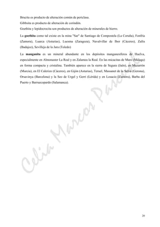 CeliaMarcosPascual
20
Brucita es producto de alteración común de periclasa.
Gibbsita es producto de alteración de corindón.
Goethita y lepidocrocita son productos de alteración de minerales de hierro.
La goethita como tal existe en la mina "Sar" de Santiago de Compostela (La Coruña), Fonfría
(Zamora), Luarca (Asturias), Luesma (Zaragoza), Navalvillar de Ibor (Cáceres), Zafra
(Badajoz), Sevilleja de la Jara (Toledo)
La manganita es un mineral abundante en los depósitos manganesíferos de Huelva,
especialmente en Almonaster La Real y en Zalamea la Real. En las micacitas de Maro (Málaga)
en forma compacta y cristalina. También aparece en la sierra de Segura (Jaén), en Mazarrón
(Murcia), en El Calerizo (Cáceres), en Gijón (Asturias), Teruel, Massanet de la Selva (Gerona),
Orsavinya (Barcelona) y la Seo de Urgel y Gerri (Lérida) y en Losacio (Zamora), Barba del
Puerto y Barruecopardo (Salamanca).
 