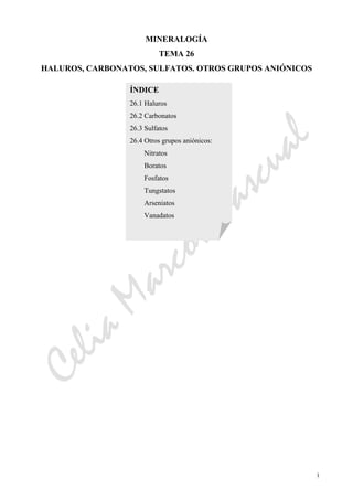 CeliaMarcosPascual
1
MINERALOGÍA
TEMA 26
HALUROS, CARBONATOS, SULFATOS. OTROS GRUPOS ANIÓNICOS
ÍNDICE
26.1 Haluros
26.2 Carbonatos
26.3 Sulfatos
26.4 Otros grupos aniónicos:
Nitratos
Boratos
Fosfatos
Tungstatos
Arseniatos
Vanadatos
 